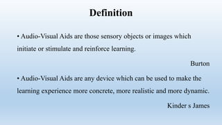 Definition
• Audio-Visual Aids are those sensory objects or images which
initiate or stimulate and reinforce learning.
Burton
• Audio-Visual Aids are any device which can be used to make the
learning experience more concrete, more realistic and more dynamic.
Kinder s James
 