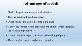Advantages of models
• Models helps in simulating a real situation
• The size can be adjusted as needed
• Distance and time do not become a limitation
• It gives the learner visual, tactic and oral stimuli which increases
the learning experience
• It can explain concepts, structures, and working of parts
• They stimulate interest and capture attention
 