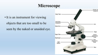 Microscope
• It is an instrument for viewing
objects that are too small to be
seen by the naked or unaided eye.
 