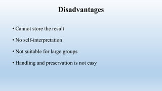 Disadvantages
• Cannot store the result
• No self-interpretation
• Not suitable for large groups
• Handling and preservation is not easy
 