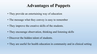 Advantages of Puppets
• They provide an entertaining way of education
• The message what they convey is easy to remember
• They improve the creative skills of the students.
• They encourage observation, thinking and listening skills
• Discover the hidden talent of students.
• They are useful for health education in community and in clinical setting
 