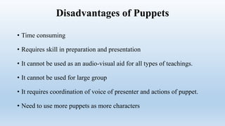 Disadvantages of Puppets
• Time consuming
• Requires skill in preparation and presentation
• It cannot be used as an audio-visual aid for all types of teachings.
• It cannot be used for large group
• It requires coordination of voice of presenter and actions of puppet.
• Need to use more puppets as more characters
 