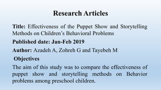 Research Articles
Title: Effectiveness of the Puppet Show and Storytelling
Methods on Children’s Behavioral Problems
Published date: Jan-Feb 2019
Author: Azadeh A, Zohreh G and Tayebeh M
Objectives
The aim of this study was to compare the effectiveness of
puppet show and storytelling methods on Behavior
problems among preschool children.
 