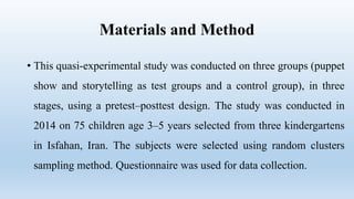 Materials and Method
• This quasi-experimental study was conducted on three groups (puppet
show and storytelling as test groups and a control group), in three
stages, using a pretest–posttest design. The study was conducted in
2014 on 75 children age 3–5 years selected from three kindergartens
in Isfahan, Iran. The subjects were selected using random clusters
sampling method. Questionnaire was used for data collection.
 