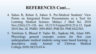 REFERENCES Cont…
4. Sahoo R, Rehan S, Sahoo S. Pre-Medical Students' View
Points on Integrated Poster Presentations as a Tool for
Learning Medical Science. Malays J Med Sci. 2018
Nov;25(6):121-126. doi: 10.21315/mjms2018.25.6.12. Epub
2018 Dec 28. PMID: 30914885; PMCID: PMC6422563.
5. Timilsina S, Bhusal P, Yadav RL, Sapkota NK, Islam MN.
Physiology general concepts course for first year
undergraduate medical students using team based learning: a
descriptive study. Journal of Chitwan Medical
College.2020;10(33):43-6.
 
