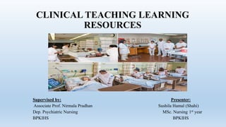 CLINICAL TEACHING LEARNING
RESOURCES
Supervised by: Presenter:
Associate Prof. Nirmala Pradhan Sushila Hamal (Shahi)
Dep. Psychiatric Nursing MSc. Nursing 1st year
BPKIHS BPKIHS
 