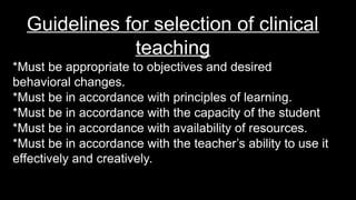Guidelines for selection of clinical
teaching
*Must be appropriate to objectives and desired
behavioral changes.
*Must be in accordance with principles of learning.
*Must be in accordance with the capacity of the student
*Must be in accordance with availability of resources.
*Must be in accordance with the teacher’s ability to use it
effectively and creatively.
 