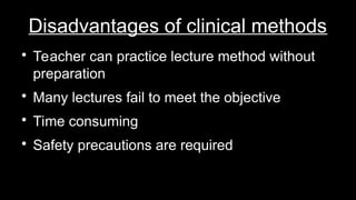 Disadvantages of clinical methods

Teacher can practice lecture method without
preparation

Many lectures fail to meet the objective

Time consuming

Safety precautions are required
 