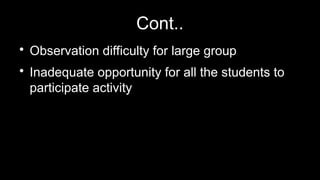 Cont..

Observation difficulty for large group

Inadequate opportunity for all the students to
participate activity
 