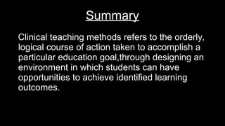 Summary
Clinical teaching methods refers to the orderly,
logical course of action taken to accomplish a
particular education goal,through designing an
environment in which students can have
opportunities to achieve identified learning
outcomes.
 