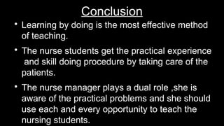 Conclusion

Learning by doing is the most effective method
of teaching.

The nurse students get the practical experience
and skill doing procedure by taking care of the
patients.

The nurse manager plays a dual role ,she is
aware of the practical problems and she should
use each and every opportunity to teach the
nursing students.
 