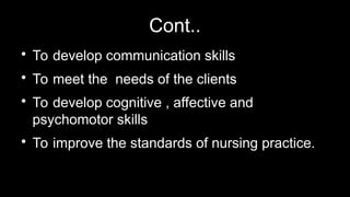 Cont..

To develop communication skills

To meet the needs of the clients

To develop cognitive , affective and
psychomotor skills

To improve the standards of nursing practice.
 