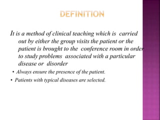 It is a method of clinical teaching which is carried
out by either the group visits the patient or the
patient is brought to the conference room in order
to study problems associated with a particular
disease or disorder
• Always ensure the presence of the patient.
• Patients with typical diseases are selected.
 
