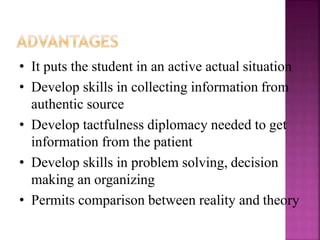 • It puts the student in an active actual situation
• Develop skills in collecting information from
authentic source
• Develop tactfulness diplomacy needed to get
information from the patient
• Develop skills in problem solving, decision
making an organizing
• Permits comparison between reality and theory
 