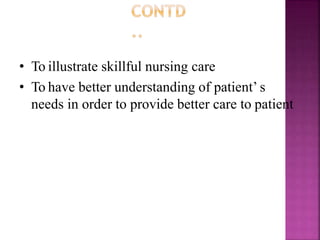 • To illustrate skillful nursing care
• To have better understanding of patient’ s
needs in order to provide better care to patient
 