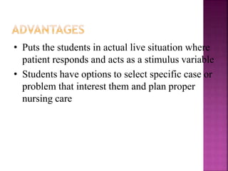 • Puts the students in actual live situation where
patient responds and acts as a stimulus variable
• Students have options to select specific case or
problem that interest them and plan proper
nursing care
 