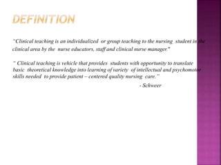 “Clinical teaching is an individualized or group teaching to the nursing student in the
clinical area by the nurse educators, staff and clinical nurse manager."
“ Clinical teaching is vehicle that provides students with opportunity to translate
basic theoretical knowledge into learning of variety of intellectual and psychomotor
skills needed to provide patient – centered quality nursing care.”
- Schweer
 