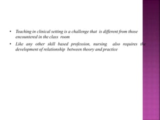 • Teaching in clinical setting is a challenge that is different from those
encountered in the class room
• Like any other skill based profession, nursing also requires the
development of relationship between theory and practice
 
