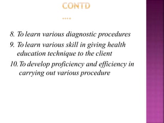 8. To learn various diagnostic procedures
9. To learn various skill in giving health
education technique to the client
10.To develop proficiency and efficiency in
carrying out various procedure
 