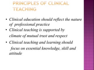 • Clinical education should reflect the nature
of professional practice
• Clinical teaching is supported by
climate of mutual trust and respect
• Clinical teaching and learning should
focus on essential knowledge, skill and
attitude
 