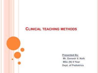 CLINICAL TEACHING METHODS
Presented By:
Mr. Ganesh V. Naik
MSc (N) II Year
Dept. of Pediatrics
 