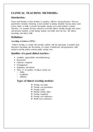 CLINICAL TEACHING METHODS:-
Introduction:-
Nurses need learning in three domains i.e cognitive, affective and psychomotor. However,
psychomotor domains of learning is most essential in nursing discipline because nurses need
to have hands- on skills to provide best quality nursing care to their patients or clients.
Therefore, it is essential for nurse educators to provide clinical teaching through most robust
and advanced methods, so that nursing students can swiftly learn the real – life clinical
knowledge and clinical skills
Definition:-
According to Schweer (1972):-
‘Clinical teaching is a vehicle that provides students with the opportunity to translate basic
theoretical knowledge into the learning of a variety of intellectual and psychomotor skills
needed to provide patient centered quality nursing care.
Qualities of a good clinical teacher:-
 Available, approachable and nonthreatening
 Resourceful
 Clinically competent
 Nonjudgement
 Empathetic and tolerant
 Three ‘A’ for qualities of clinical teacher are:
- Ability
- Availability
- Affability
Types of clinical teaching method:-
 Nursing case study
 Nursing case presentation
 Nursing round
 Bedside nursing clinics
 Nursing assignment
 Nursing care conferences
 Health team conferences
 