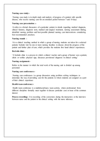 Nursing case study:-
Nursing case study is in depth study and analysis of progress of a patient with specific
disease, who receive nursing care for an extended period between 7 and 10 days.
Nursing case presentation :-
It refers to a formal discussion of a particular patient in details regarding medical diagnosis,
clinical features, diagnosis tests, medical and surgical treatment, nursing assessment finding,
identified nursing problem and best possible planned nursing care interventions considering
best recommended practices.
Nursing rounds :-
It is a clinical teaching method in which a group of nursing students are taken for a selected
patients bedside visit by one or more nursing faculties to discuss about the progress of the
patient and further plan of care, which provides the students first hand clinical experiences.
Bed side clinic:-
‘A bedside clinic is a process in which a clinical teacher and a group of learner sees a patient,
elicits or verifies physical sign, discusses provisional diagnosis in clinical setting.’
Nursing assignment:-
Refers to the manner in which the total work of the nursing unit is divided up among
personnel.
Nursing care conferences:-
Nursing care conferences is a group discussion using problem solving techniques to
determine the way of providing care for the patients to whom students are assigned as a part
of their clinical experience
Health team conference:-
Health team conference is a multidisciplinary team activity, where professional from
different discipline formally meet together to discuss particular case or issue of the common
interest
Process recording:- It is recording of the conversion during the interaction or the interview
between nurse and the patient in the clinical setting with the nurse inference.
 