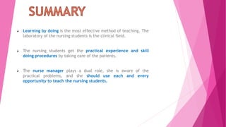  Learning by doing is the most effective method of teaching. The
laboratory of the nursing students is the clinical field.
 The nursing students get the practical experience and skill
doing procedures by taking care of the patients.
 The nurse manager plays a dual role, she is aware of the
practical problems, and she should use each and every
opportunity to teach the nursing students.
 
