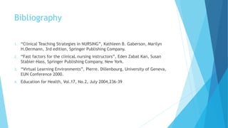 Bibliography
1. “Clinical Teaching Strategies in NURSING”, Kathleen B. Gaberson, Marilyn
H.Oermann, 3rd edition, Springer Publishing Company.
2. “Fast factors for the clinicaL nursing instructors”, Eden Zabat Kan, Susan
Stabler-Hass, Springer Publishing Company, New York.
3. “Virtual Learning Environments”, Pierre. DilIenbourg, University of Geneva,
EUN Conference 2000.
4. Education for Health, Vol.17, No.2, July 2004,236-39
 
