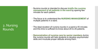 2. Nursing
Rounds
 Nursing rounds is intended to discuss briefly the nursing
management of all patients in the ward by sparing few
minutes for each patient.
 The focus is to understand the NURSING-MANAGEMENT of
multiple patients in a ward.
 The ideal duration of nursing rounds in a ward is 45 minutes
and this time is sufficient to know about 20 to 25 patients.
 Demonstration of nursing care by senior members during
the nursing rounds will help students to develop psychomotor
skills and inculcate proper attitude among them.
 
