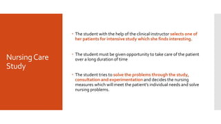 NursingCare
Study
 The student with the help of the clinical instructor selects one of
her patients for intensive study which she finds interesting.
 The student must be given opportunity to take care of the patient
over a long duration of time
 The student tries to solve the problems through the study,
consultation and experimentation and decides the nursing
measures which will meet the patient’s individual needs and solve
nursing problems.
 