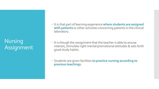Nursing
Assignment
 It is that part of learning experience where students are assigned
with patients or other activities concerning patients in the clinical
laboratory.
 It is though the assignment that the teacher is able to arouse
interest, stimulate right mental promotional attitudes & sets forth
good study habits.
 Students are given facilities to practice nursing according to
previous teachings.
 
