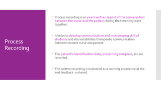 Process
Recording
 Process recording is an exact written report of the conversation
between the nurse and the patient during the time they were
together.
 It helps to develop communication and interviewing skill of
students and also establishes therapeutic communication
between student nurse and patient.
 The patient’s identification data, presenting complain, etc are
recorded.
 The written recording is evaluated as a learning experience at the
end feedback is shared.
 