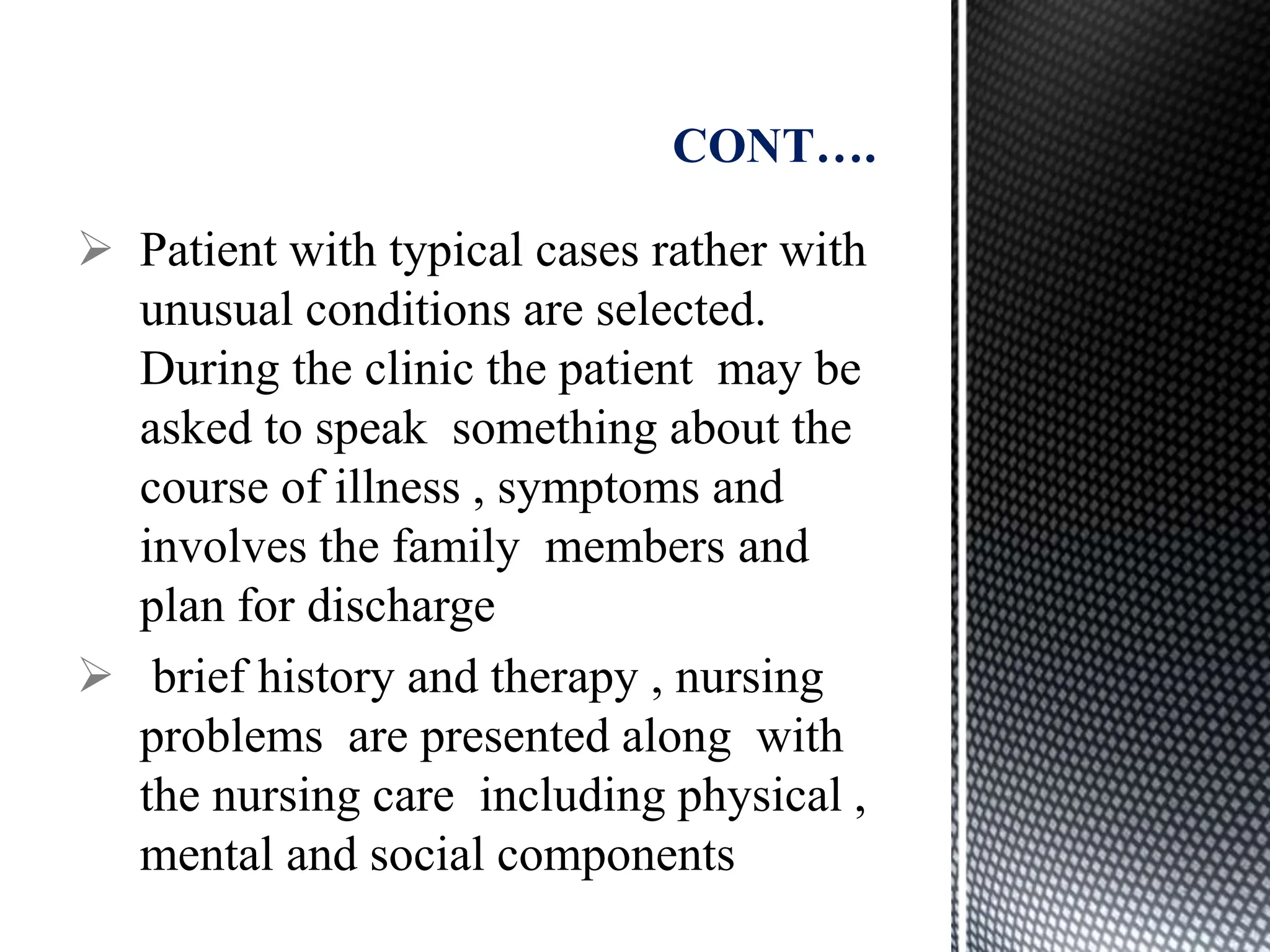  Patient with typical cases rather with
unusual conditions are selected.
During the clinic the patient may be
asked to speak something about the
course of illness , symptoms and
involves the family members and
plan for discharge
 brief history and therapy , nursing
problems are presented along with
the nursing care including physical ,
mental and social components
CONT….
 