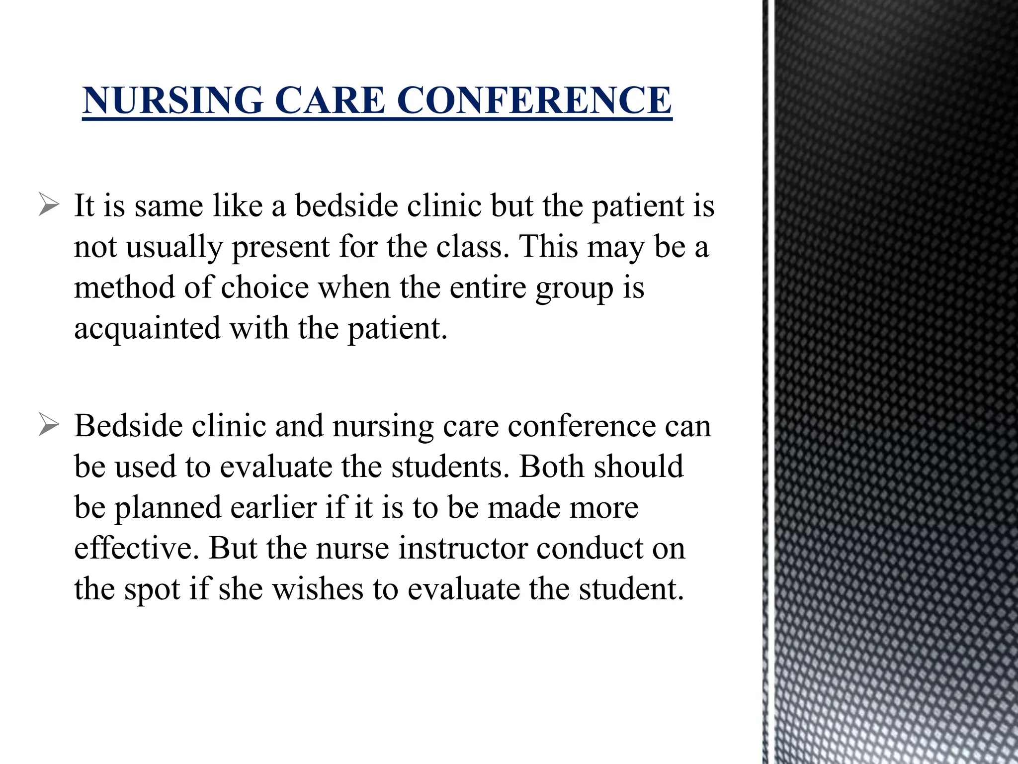  It is same like a bedside clinic but the patient is
not usually present for the class. This may be a
method of choice when the entire group is
acquainted with the patient.
 Bedside clinic and nursing care conference can
be used to evaluate the students. Both should
be planned earlier if it is to be made more
effective. But the nurse instructor conduct on
the spot if she wishes to evaluate the student.
NURSING CARE CONFERENCE
 