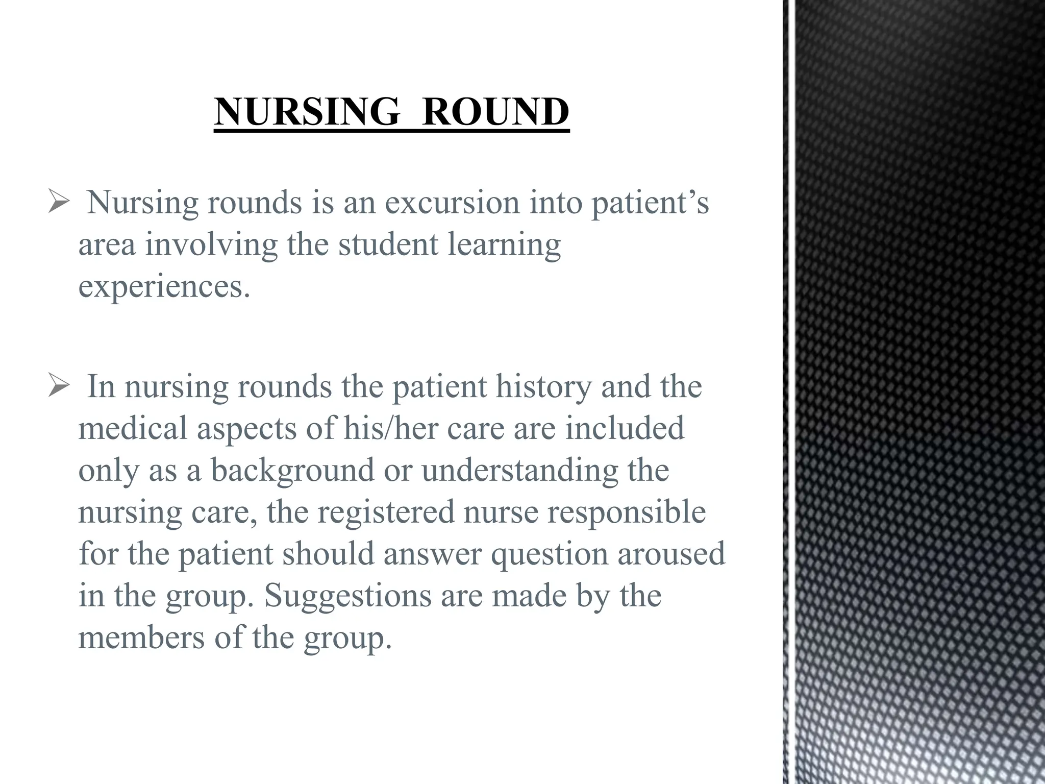  Nursing rounds is an excursion into patient’s
area involving the student learning
experiences.
 In nursing rounds the patient history and the
medical aspects of his/her care are included
only as a background or understanding the
nursing care, the registered nurse responsible
for the patient should answer question aroused
in the group. Suggestions are made by the
members of the group.
 