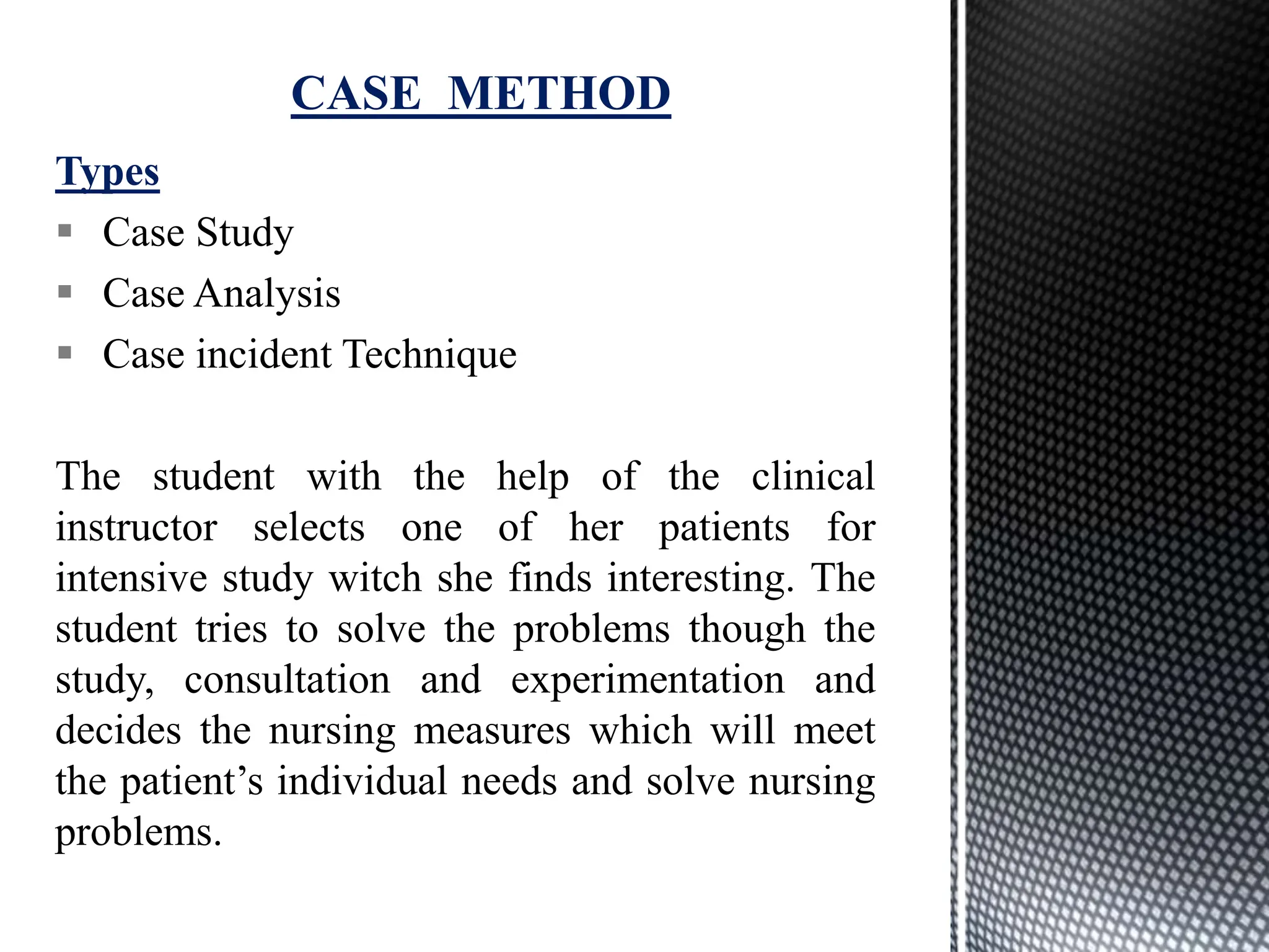 Types
 Case Study
 Case Analysis
 Case incident Technique
The student with the help of the clinical
instructor selects one of her patients for
intensive study witch she finds interesting. The
student tries to solve the problems though the
study, consultation and experimentation and
decides the nursing measures which will meet
the patient’s individual needs and solve nursing
problems.
CASE METHOD
 