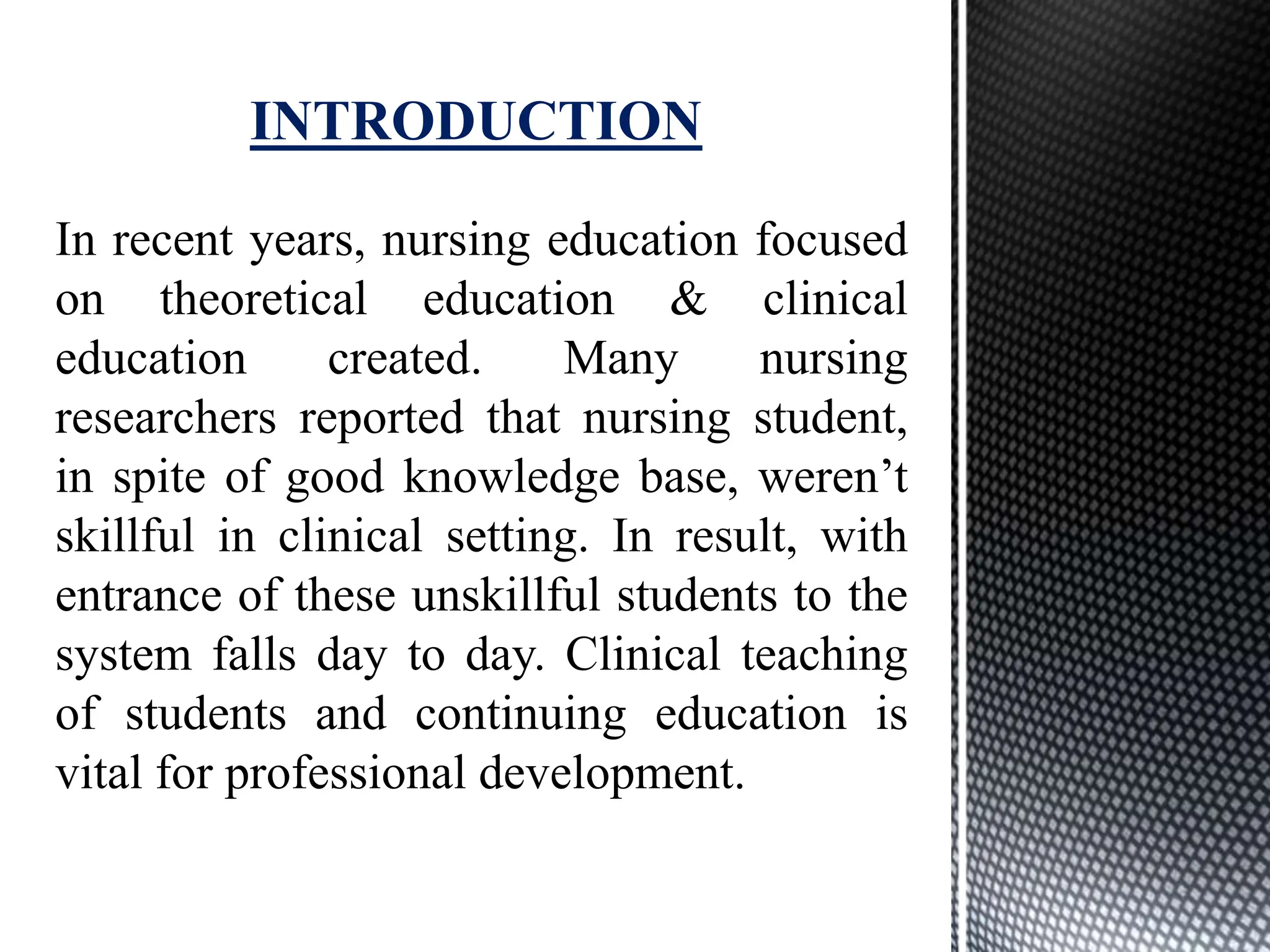 In recent years, nursing education focused
on theoretical education & clinical
education created. Many nursing
researchers reported that nursing student,
in spite of good knowledge base, weren’t
skillful in clinical setting. In result, with
entrance of these unskillful students to the
system falls day to day. Clinical teaching
of students and continuing education is
vital for professional development.
INTRODUCTION
 