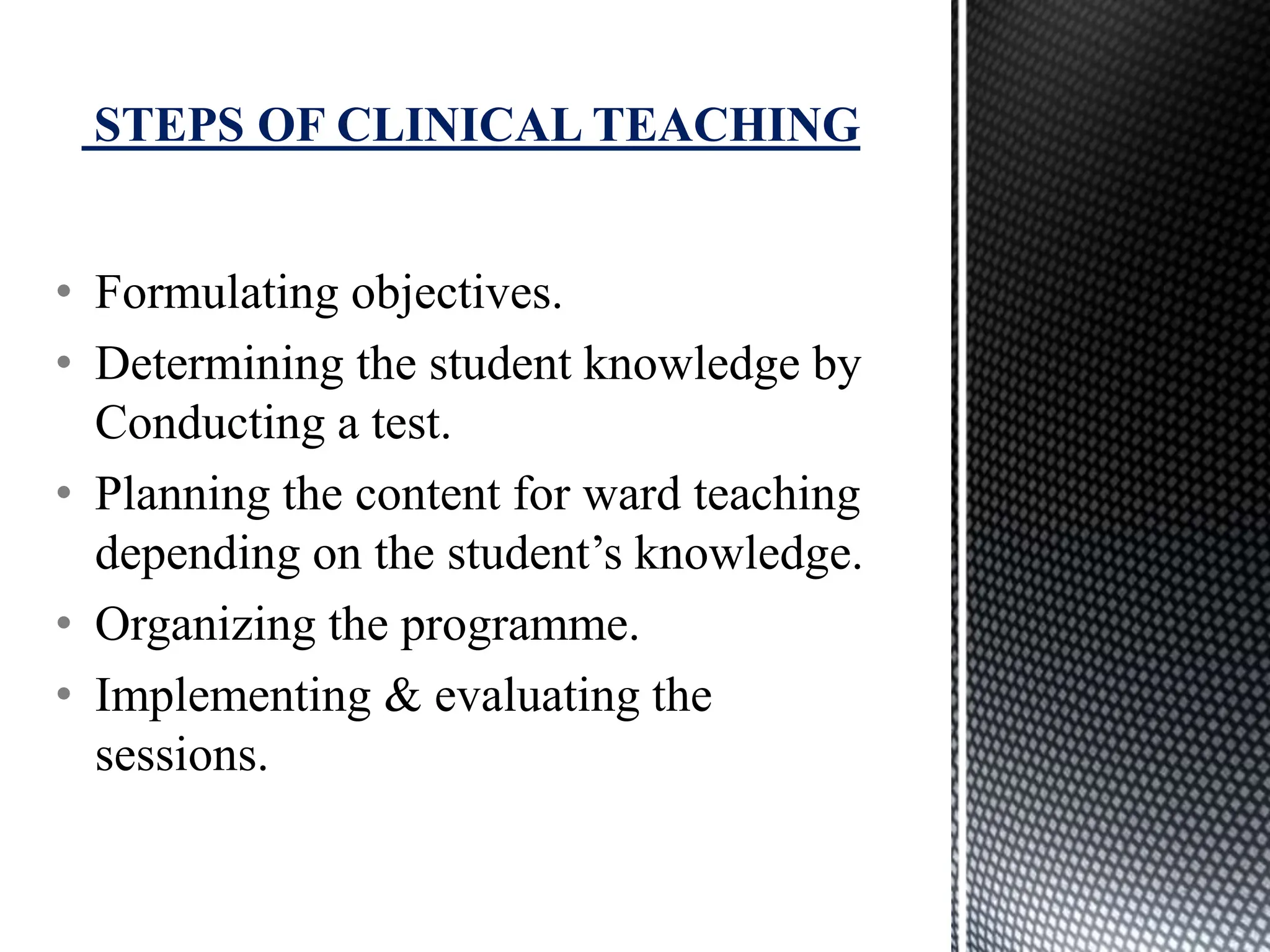 • Formulating objectives.
• Determining the student knowledge by
Conducting a test.
• Planning the content for ward teaching
depending on the student’s knowledge.
• Organizing the programme.
• Implementing & evaluating the
sessions.
STEPS OF CLINICAL TEACHING
 