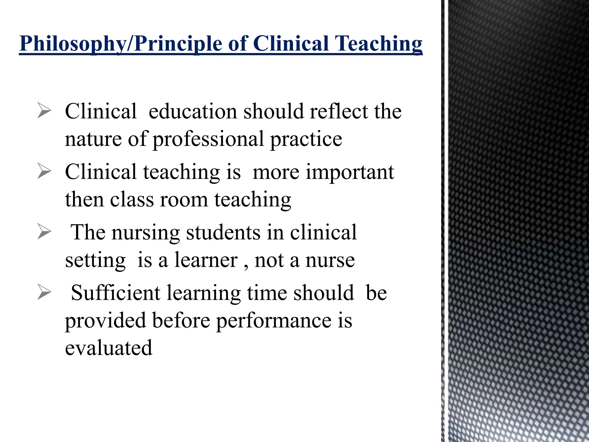  Clinical education should reflect the
nature of professional practice
 Clinical teaching is more important
then class room teaching
 The nursing students in clinical
setting is a learner , not a nurse
 Sufficient learning time should be
provided before performance is
evaluated
Philosophy/Principle of Clinical Teaching
 