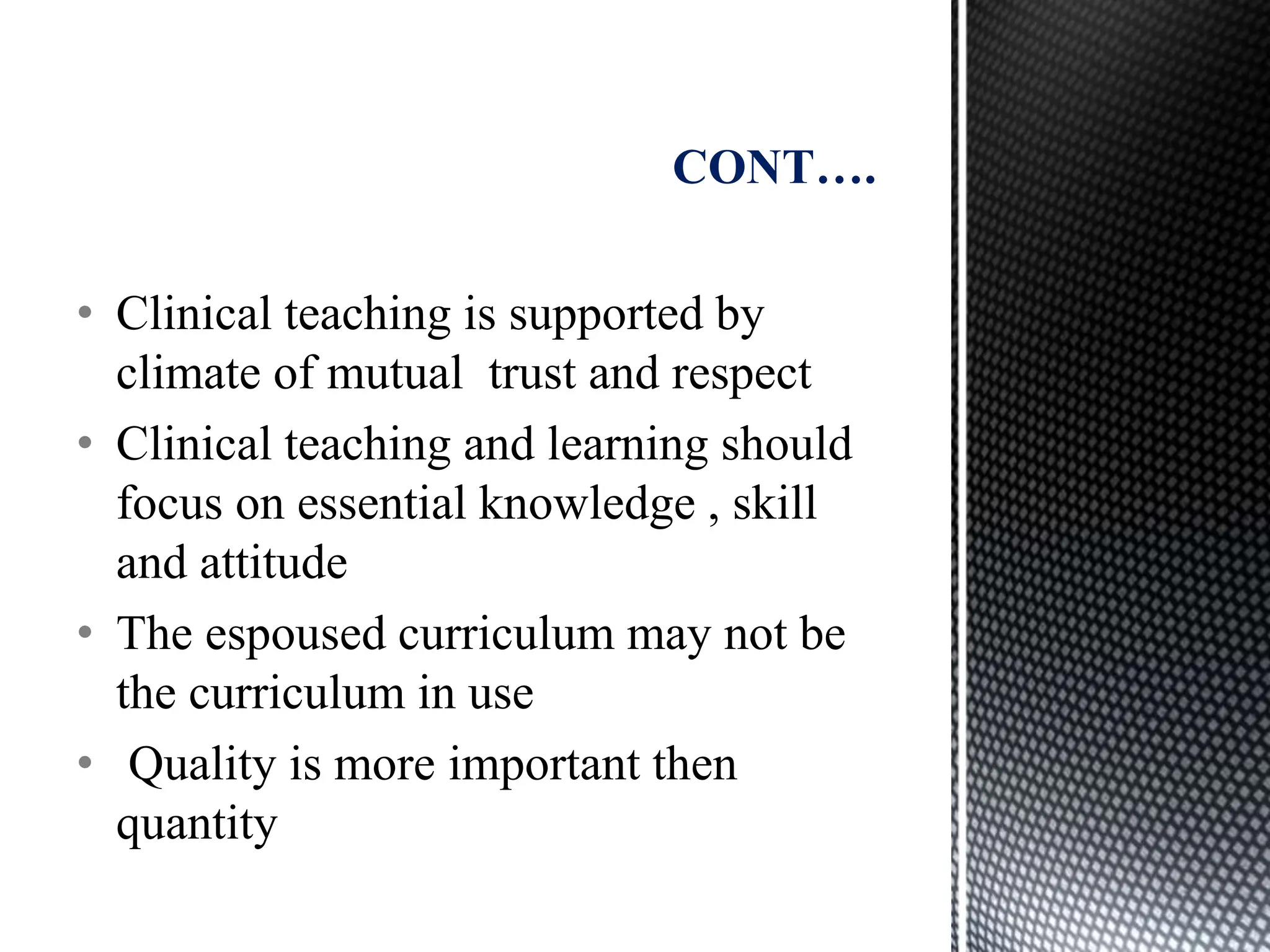 • Clinical teaching is supported by
climate of mutual trust and respect
• Clinical teaching and learning should
focus on essential knowledge , skill
and attitude
• The espoused curriculum may not be
the curriculum in use
• Quality is more important then
quantity
CONT….
 