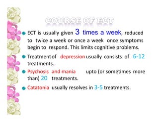 ECT is usually given 3 times a week, reduced
to twice a week or once a week once symptoms
begin to respond. This limits cognitive problems.
Treatmentof depressionusually consists of 6-12
treatments.
Psychosis and mania upto (or sometimes more
than) 20 treatments.
Catatonia usually resolves in 3-5 treatments.
 