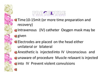 Time10-15mit (or more time preparation and
recovery)
Intravenous (IV) catheter Oxygen mask may be
given
Electrodes are placed on the head either
unilateral or bilateral
Anesthetic is injectedinto IV Unconscious and
unaware of procedure Muscle relaxant is injected
into IV Prevent violent convulsions
 