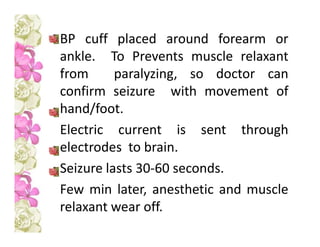 BP cuff placed around forearm or
ankle. To Prevents muscle relaxant
from paralyzing, so doctor can
confirm seizure with movement of
hand/foot.
Electric current is sent through
electrodes to brain.
Seizure lasts 30-60 seconds.
Few min later, anesthetic and muscle
relaxant wear off.
 