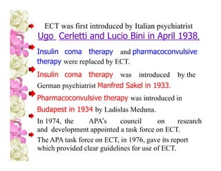 ECT was first introduced by Italian psychiatrist
Ugo Cerletti and Lucio Bini in April 1938.
Insulin coma therapy and pharmacoconvulsive
therapy were replaced by ECT.
Insulin coma therapy was introduced by the
German psychiatrist Manfred Sakel in 1933.
Pharmacoconvulsive therapy was introduced in
Budapest in 1934 by Ladislas Meduna.
In 1974, the APA’s council on research
and development appointed a task force on ECT.
The APA task force on ECT, in 1976, gave its report
which provided clear guidelines for use of ECT.
 