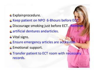 Cont…
Explainprocedure.
Keep patient on NPO 6-8hours before ECT.
Discourage smoking just before ECT. Remove
artificial dentures andarticles.
Vital signs.
Ensure emergency articles are accessible.
Emotional support.
Transfer patient to ECT room with necessary
records.
 