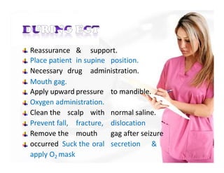 Reassurance & support.
Place patient in supine position.
Necessary drug administration.
Mouth gag.
Apply upward pressure to mandible.
Oxygen administration.
Clean the scalp with normal saline.
Prevent fall, fracture, dislocation
Remove the mouth gag after seizure
occurred Suck the oral secretion &
apply O2 mask
 