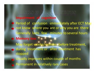 Impairment of cognition
Period of confusion immediately after ECT May
not know where you are or why you are there
Generally lasts few minutes toseveral hours
Memory loss
May forget weeks/months before treatment,
during treatment or after treatment has
stopped
Usually improves within couple of months
Permanent in relatively rare cases
 