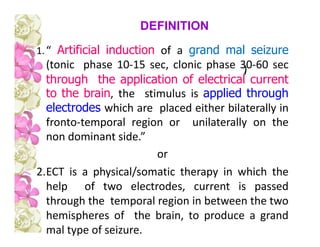 1.“ Artificial induction of a grand mal seizure
(tonic phase 10-15 sec, clonic phase 30-60 sec
through the application of electrical current
to the brain, the stimulus is applied through
electrodes which are placed either bilaterally in
fronto-temporal region or unilaterally on the
non dominant side.”
or
2.ECT is a physical/somatic therapy in which the
help of two electrodes, current is passed
through the temporal region in between the two
hemispheres of the brain, to produce a grand
mal type of seizure.
DEFINITION
 