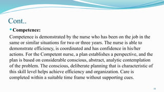 10
Cont..
Competence:
Competence is demonstrated by the nurse who has been on the job in the
same or similar situations for two or three years. The nurse is able to
demonstrate efficiency, is coordinated and has confidence in his/her
actions. For the Competent nurse, a plan establishes a perspective, and the
plan is based on considerable conscious, abstract, analytic contemplation
of the problem. The conscious, deliberate planning that is characteristic of
this skill level helps achieve efficiency and organization. Care is
completed within a suitable time frame without supporting cues.
 